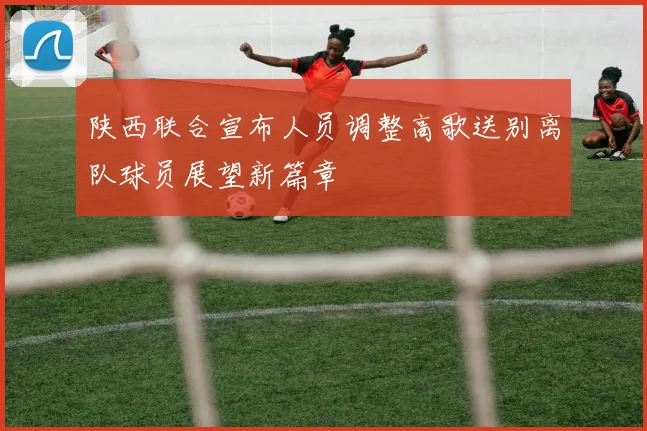 陕西联合宣布人员调整高歌送别离队球员展望新篇章