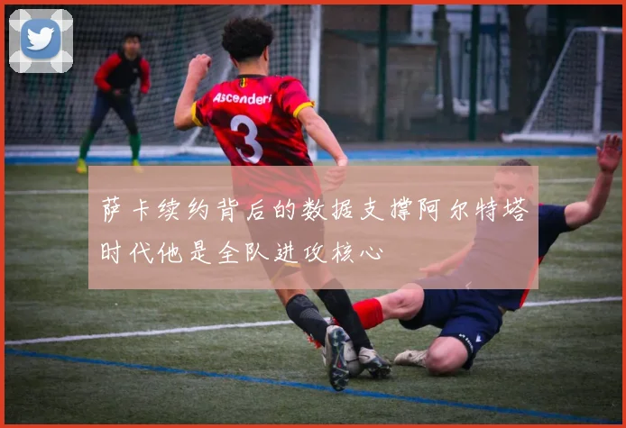 萨卡续约背后的数据支撑阿尔特塔时代他是全队进攻核心