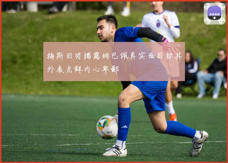 梅斯旧将揭露姆巴佩真实面目称其外表光鲜内心卑鄙