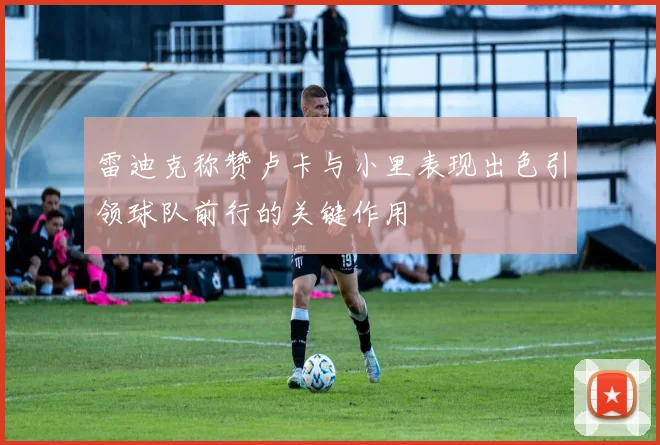雷迪克称赞卢卡与小里表现出色引领球队前行的关键作用