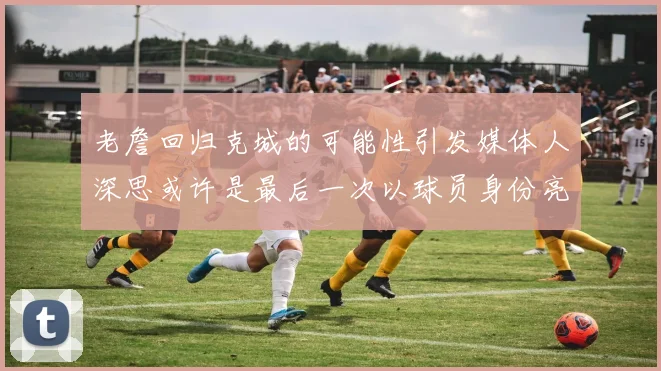 老詹回归克城的可能性引发媒体人深思或许是最后一次以球员身份亮相