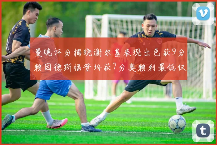 曼晚评分揭晓谢尔基表现出色获9分赖因德斯福登均获7分奥赖利最低仅5分