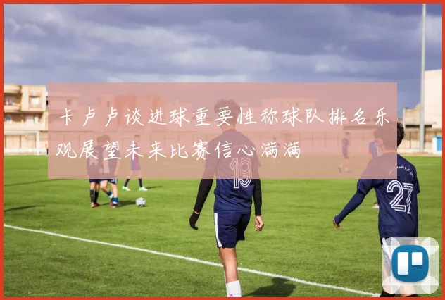 卡卢卢谈进球重要性称球队排名乐观展望未来比赛信心满满