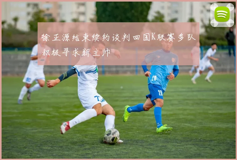 徐正源结束续约谈判回国K联赛多队积极寻求新主帅