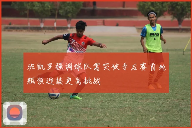 班凯罗强调球队需突破季后赛首轮瓶颈迎接更高挑战