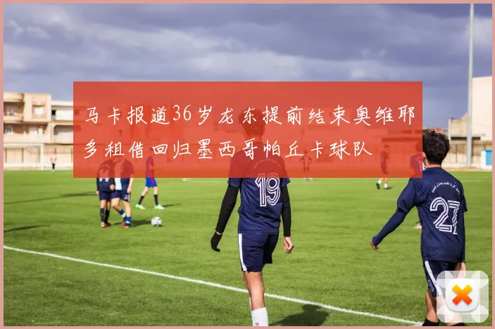 马卡报道36岁龙东提前结束奥维耶多租借回归墨西哥帕丘卡球队