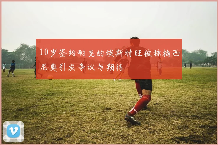 10岁签约耐克的埃斯特旺被称梅西尼奥引发争议与期待
