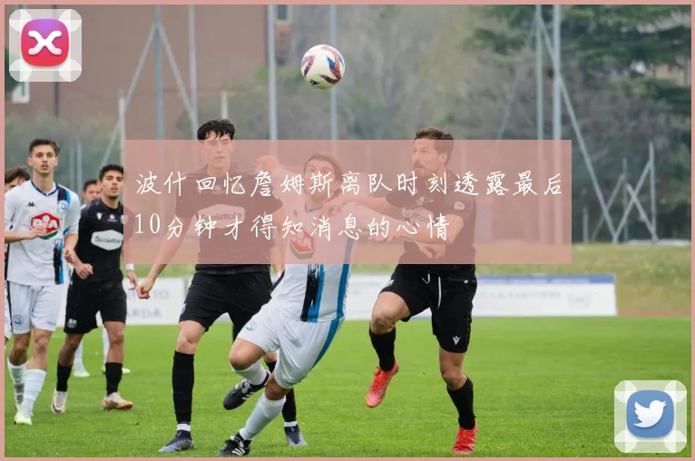 波什回忆詹姆斯离队时刻透露最后10分钟才得知消息的心情
