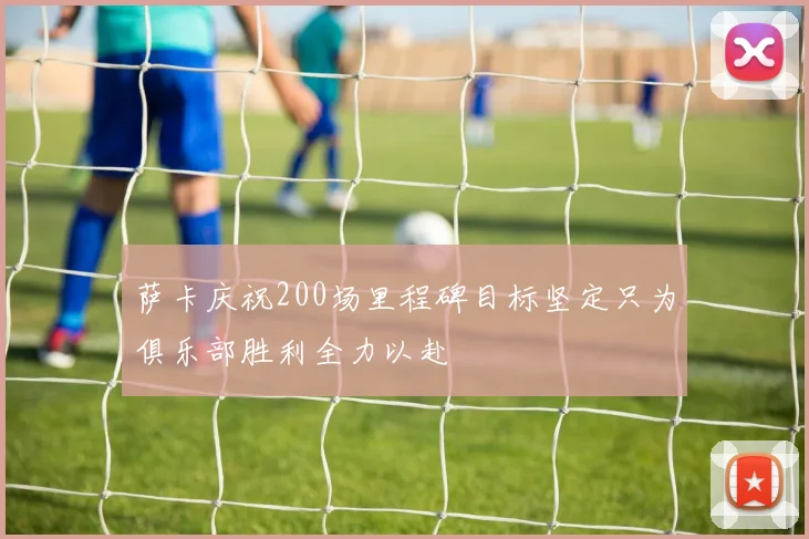 萨卡庆祝200场里程碑目标坚定只为俱乐部胜利全力以赴