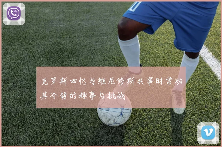 克罗斯回忆与维尼修斯共事时常劝其冷静的趣事与挑战