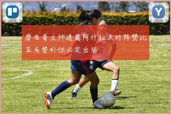 摩洛哥主帅透露阿什拉夫对阵赞比亚或替补但必定出场