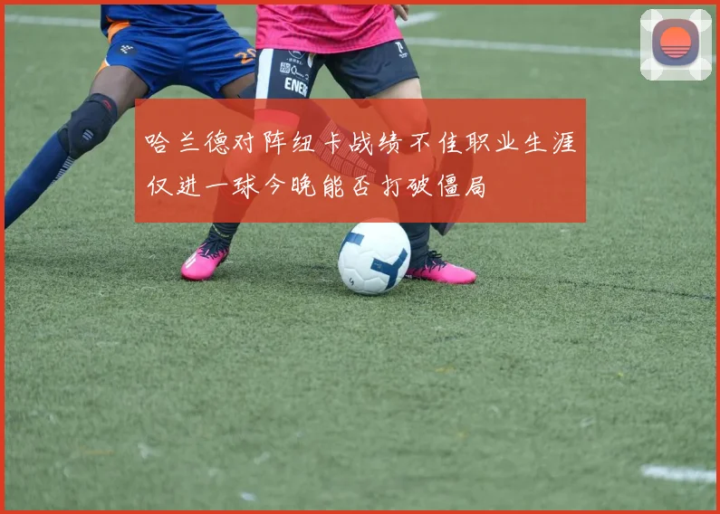哈兰德对阵纽卡战绩不佳职业生涯仅进一球今晚能否打破僵局