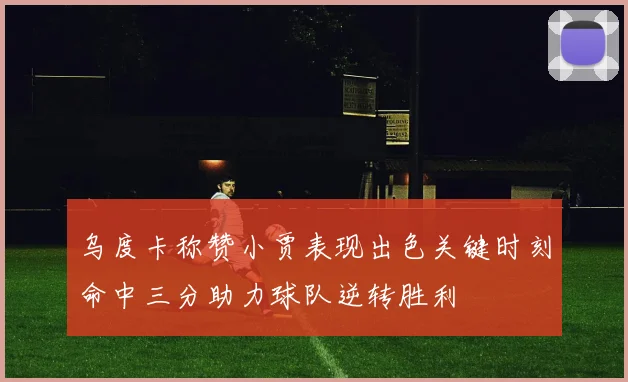 乌度卡称赞小贾表现出色关键时刻命中三分助力球队逆转胜利