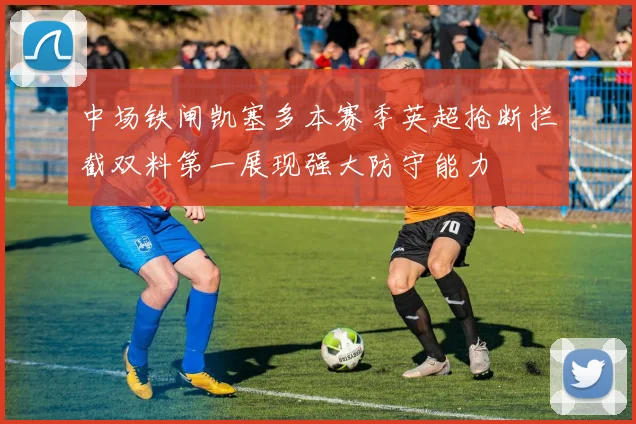 中场铁闸凯塞多本赛季英超抢断拦截双料第一展现强大防守能力
