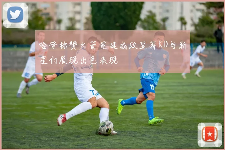 哈登称赞火箭重建成效显著KD与新星们展现出色表现