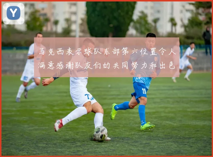 马克西表示球队东部第六位置令人满意感谢队友们的共同努力和出色表现
