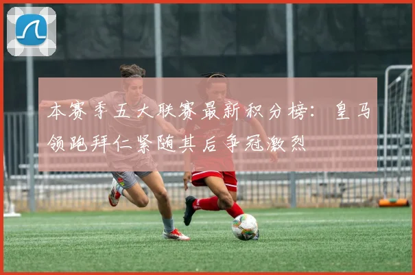 本赛季五大联赛最新积分榜：皇马领跑拜仁紧随其后争冠激烈