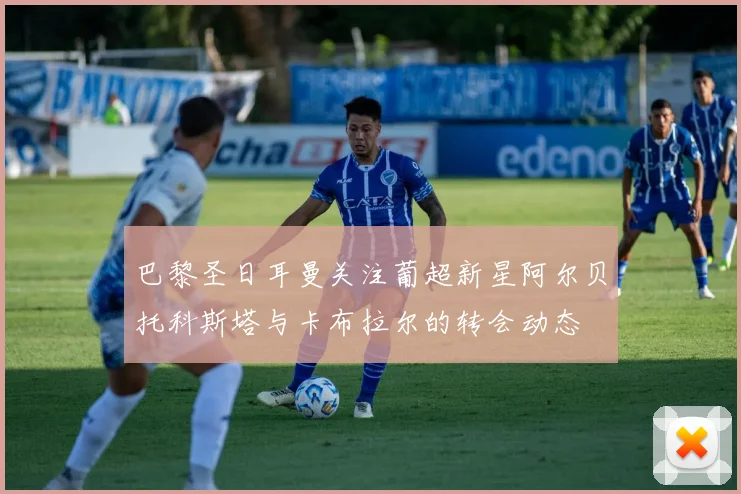 巴黎圣日耳曼关注葡超新星阿尔贝托科斯塔与卡布拉尔的转会动态
