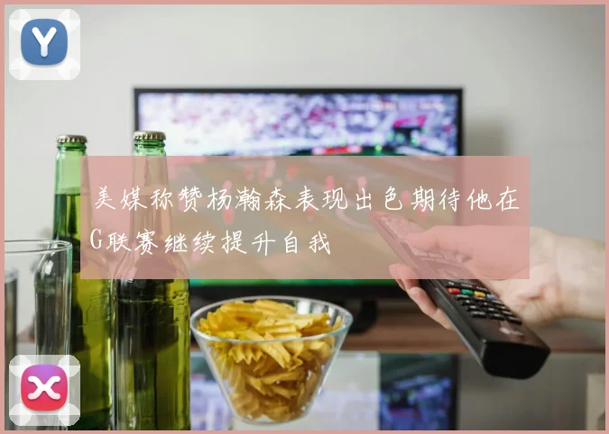 美媒称赞杨瀚森表现出色期待他在G联赛继续提升自我