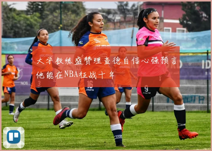 大学教练盛赞理查德自信心强预言他能在NBA征战十年