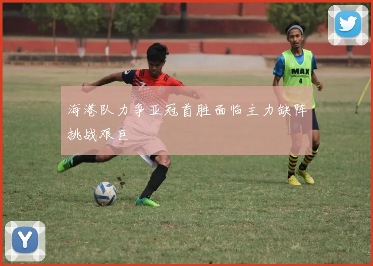 海港队力争亚冠首胜面临主力缺阵挑战艰巨