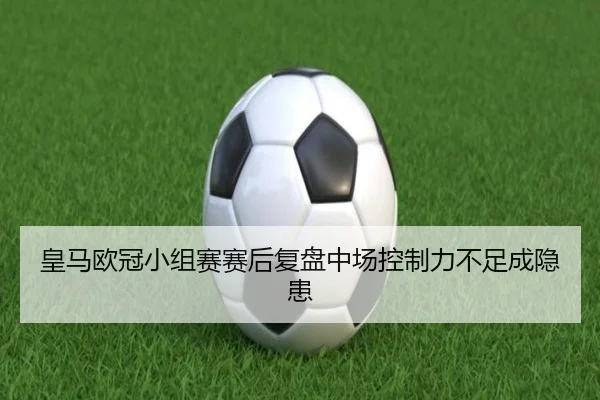 皇马欧冠小组赛赛后复盘中场控制力不足成隐患